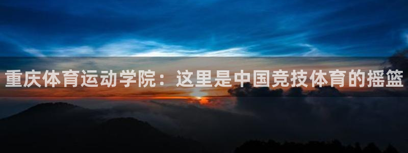 MK体育官网下载平台:重庆体育运动学院:这里是中国竞技体育的